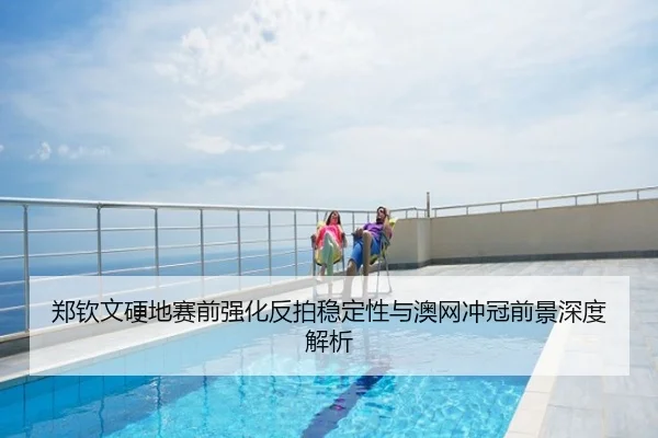 郑钦文硬地赛前强化反拍稳定性与澳网冲冠前景深度解析